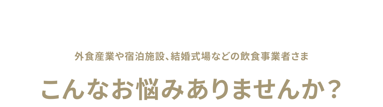 外食産業や宿泊施設、結婚式場などの飲食事業者さま　こんなお悩みありませんか？