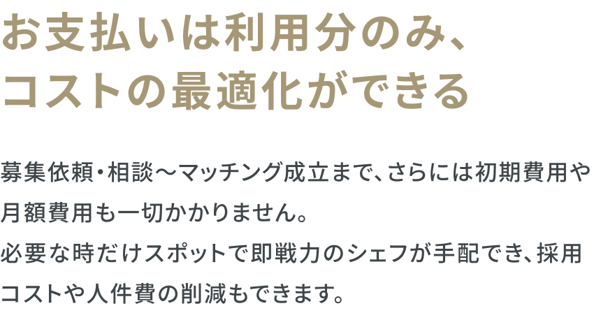 お支払いは利用分のみ、コストの最適化ができる　募集依頼・相談〜マッチング成立まで、さらには初期費用や 月額費用も一切かかりません。必要な時だけスポットで即戦力のシェフが手配でき、採用コストや人件費の削減もできます。