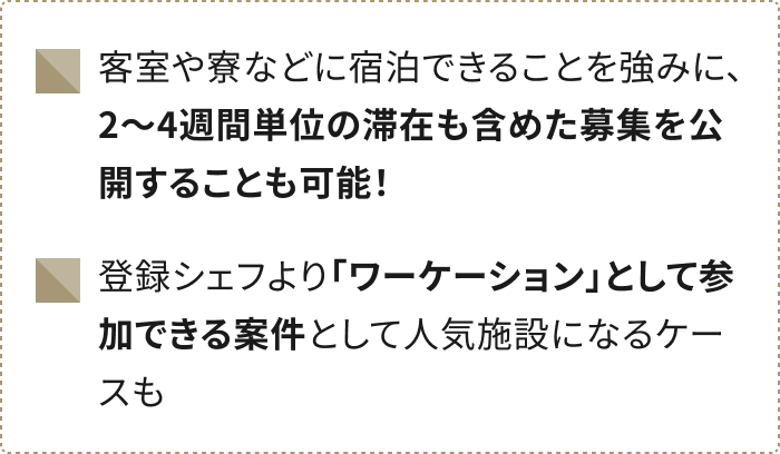 客室や寮などに宿泊できることを強みに、 2~4週間単位の滞在も含めた募集を公開することも可能！登録シェフより「ワーケーション」として参加できる案件として人気施設になるケースも